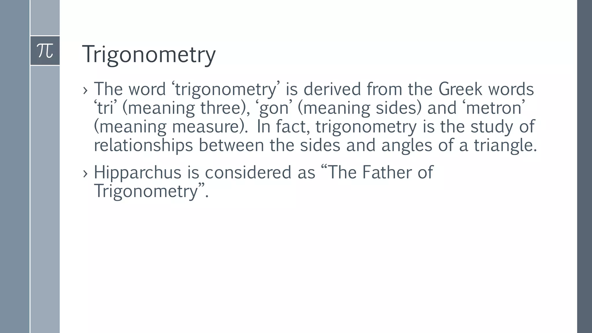 Trigonometry
› The word ‘trigonometry’ is derived from the Greek words
‘tri’ (meaning three), ‘gon’ (meaning sides) and ‘metron’
(meaning measure). In fact, trigonometry is the study of
relationships between the sides and angles of a triangle.
› Hipparchus is considered as “The Father of
Trigonometry”.
 