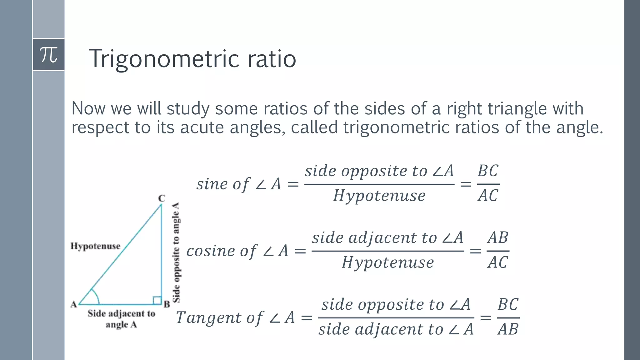 Trigonometric ratio
Now we will study some ratios of the sides of a right triangle with
respect to its acute angles, called trigonometric ratios of the angle.
𝑠𝑖𝑛𝑒 𝑜𝑓 ∠ 𝐴 =
𝑠𝑖𝑑𝑒 𝑜𝑝𝑝𝑜𝑠𝑖𝑡𝑒 𝑡𝑜 ∠𝐴
𝐻𝑦𝑝𝑜𝑡𝑒𝑛𝑢𝑠𝑒
=
𝐵𝐶
𝐴𝐶
𝑐𝑜𝑠𝑖𝑛𝑒 𝑜𝑓 ∠ 𝐴 =
𝑠𝑖𝑑𝑒 𝑎𝑑𝑗𝑎𝑐𝑒𝑛𝑡 𝑡𝑜 ∠𝐴
𝐻𝑦𝑝𝑜𝑡𝑒𝑛𝑢𝑠𝑒
=
𝐴𝐵
𝐴𝐶
𝑇𝑎𝑛𝑔𝑒𝑛𝑡 𝑜𝑓 ∠ 𝐴 =
𝑠𝑖𝑑𝑒 𝑜𝑝𝑝𝑜𝑠𝑖𝑡𝑒 𝑡𝑜 ∠𝐴
𝑠𝑖𝑑𝑒 𝑎𝑑𝑗𝑎𝑐𝑒𝑛𝑡 𝑡𝑜 ∠ 𝐴
=
𝐵𝐶
𝐴𝐵
 