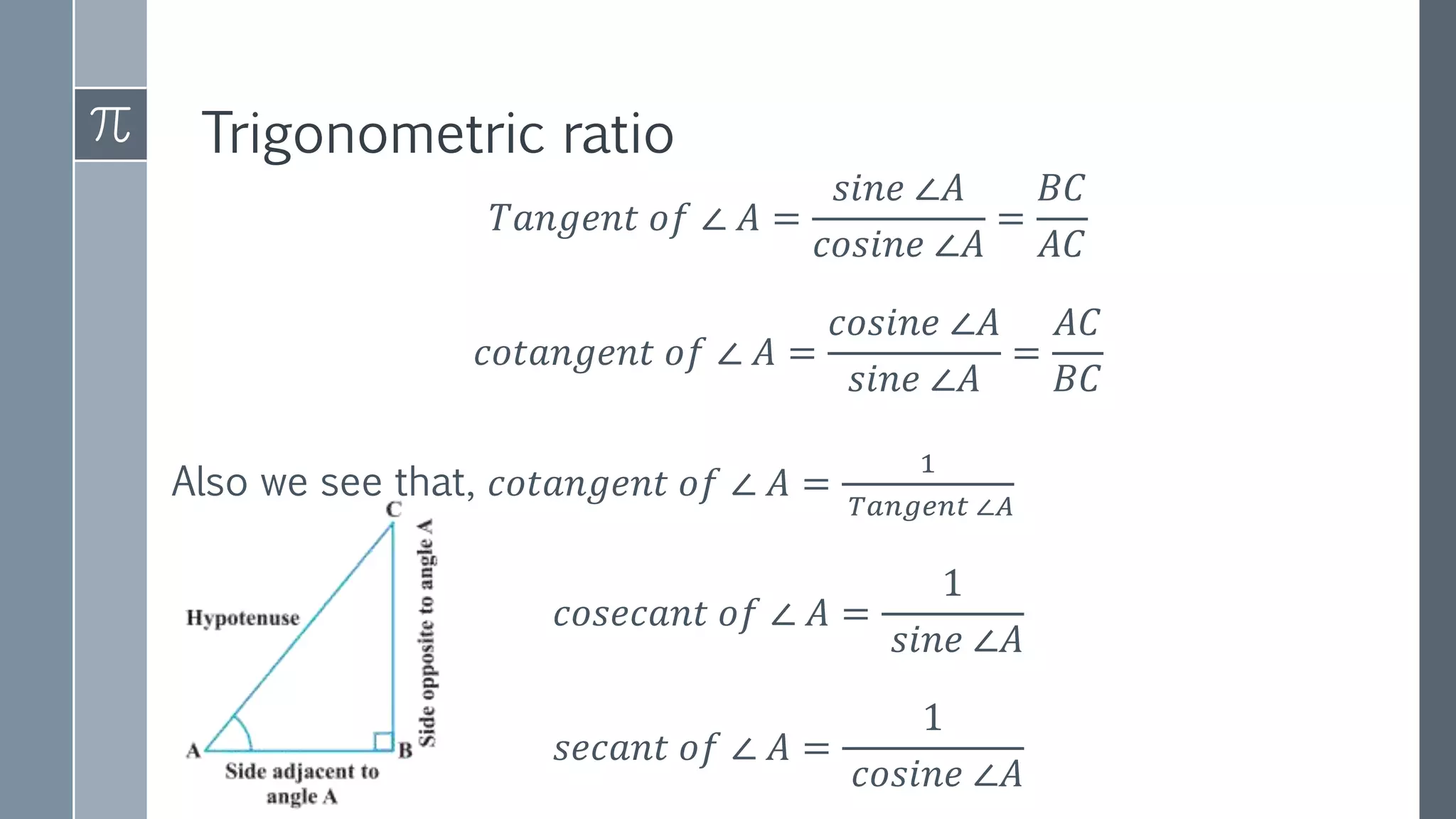 Trigonometric ratio
𝑇𝑎𝑛𝑔𝑒𝑛𝑡 𝑜𝑓 ∠ 𝐴 =
𝑠𝑖𝑛𝑒 ∠𝐴
𝑐𝑜𝑠𝑖𝑛𝑒 ∠𝐴
=
𝐵𝐶
𝐴𝐶
𝑐𝑜𝑡𝑎𝑛𝑔𝑒𝑛𝑡 𝑜𝑓 ∠ 𝐴 =
𝑐𝑜𝑠𝑖𝑛𝑒 ∠𝐴
𝑠𝑖𝑛𝑒 ∠𝐴
=
𝐴𝐶
𝐵𝐶
Also we see that, 𝑐𝑜𝑡𝑎𝑛𝑔𝑒𝑛𝑡 𝑜𝑓 ∠ 𝐴 =
1
𝑇𝑎𝑛𝑔𝑒𝑛𝑡 ∠𝐴
𝑐𝑜𝑠𝑒𝑐𝑎𝑛𝑡 𝑜𝑓 ∠ 𝐴 =
1
𝑠𝑖𝑛𝑒 ∠𝐴
𝑠𝑒𝑐𝑎𝑛𝑡 𝑜𝑓 ∠ 𝐴 =
1
𝑐𝑜𝑠𝑖𝑛𝑒 ∠𝐴
 