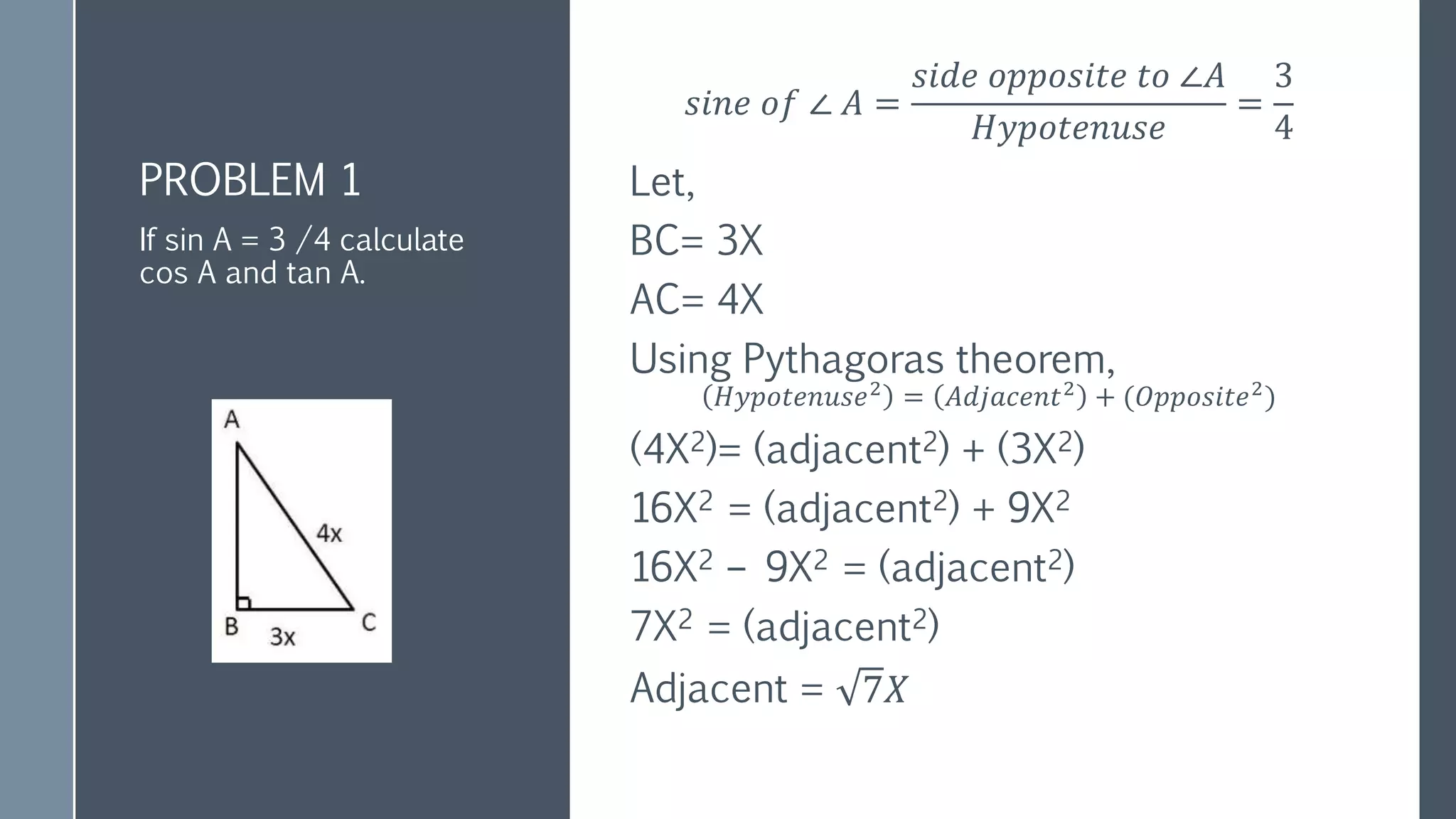 PROBLEM 1
𝑠𝑖𝑛𝑒 𝑜𝑓 ∠ 𝐴 =
𝑠𝑖𝑑𝑒 𝑜𝑝𝑝𝑜𝑠𝑖𝑡𝑒 𝑡𝑜 ∠𝐴
𝐻𝑦𝑝𝑜𝑡𝑒𝑛𝑢𝑠𝑒
=
3
4
Let,
BC= 3X
AC= 4X
Using Pythagoras theorem,
𝐻𝑦𝑝𝑜𝑡𝑒𝑛𝑢𝑠𝑒2
= 𝐴𝑑𝑗𝑎𝑐𝑒𝑛𝑡2
+ (𝑂𝑝𝑝𝑜𝑠𝑖𝑡𝑒2
)
(4X2)= (adjacent2) + (3X2)
16X2 = (adjacent2) + 9X2
16X2 – 9X2 = (adjacent2)
7X2 = (adjacent2)
Adjacent = 7𝑋
If sin A = 3 /4 calculate
cos A and tan A.
 
