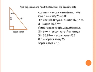 Find the cosine of a ° and the length of the opposite side

a°                            cosine = налсан катет/гипотнуз
                              Cos a ° = 20/25 =0.8
20


           25
                               Cosine =0 .8 тул а- өнцөг 36.87 °.
                              a- өнцөг 36.87°.
                              Пифагорын теором ашиглавал.
     эсрэг катет              Sin a ° = эсрэг катет/гипотнуз
                              Sin 36.87° = эсрэг катет/25
                              0.6 = эсрэг катет/25
                              эсрэг катет = 15
 