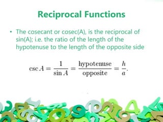 Reciprocal Functions
• The cosecant or cosec(A), is the reciprocal of
sin(A); i.e. the ratio of the length of the
hypotenuse to the length of the opposite side
 
