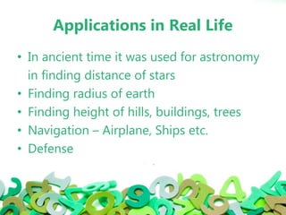 Applications in Real Life
• In ancient time it was used for astronomy
in finding distance of stars
• Finding radius of earth
• Finding height of hills, buildings, trees
• Navigation – Airplane, Ships etc.
• Defense
 