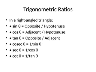 Trigonometric Ratios
• In a right-angled triangle:
• • sin θ = Opposite / Hypotenuse
• • cos θ = Adjacent / Hypotenuse
• • tan θ = Opposite / Adjacent
• • cosec θ = 1/sin θ
• • sec θ = 1/cos θ
• • cot θ = 1/tan θ
 