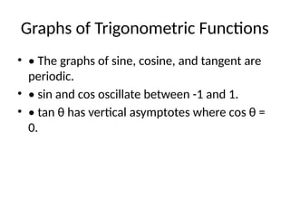 Graphs of Trigonometric Functions
• • The graphs of sine, cosine, and tangent are
periodic.
• • sin and cos oscillate between -1 and 1.
• • tan θ has vertical asymptotes where cos θ =
0.
 