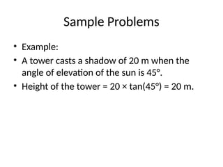 Sample Problems
• Example:
• A tower casts a shadow of 20 m when the
angle of elevation of the sun is 45°.
• Height of the tower = 20 × tan(45°) = 20 m.
 