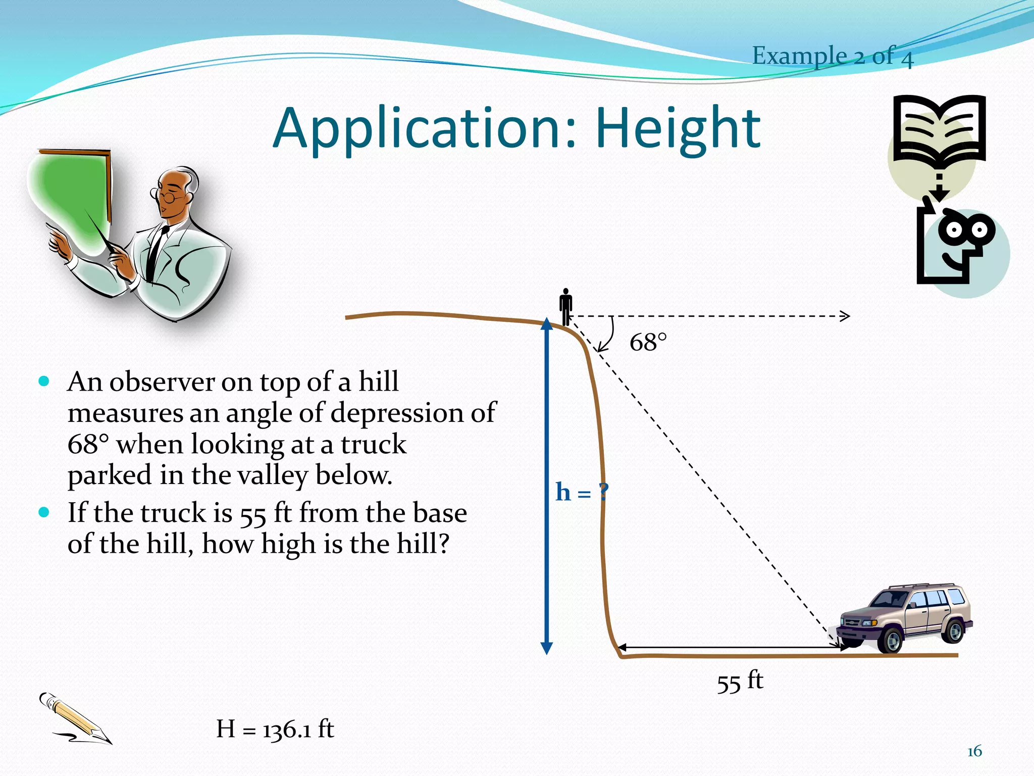 Example 2 of 4

Application: Height

68

 An observer on top of a hill

measures an angle of depression of
68 when looking at a truck
parked in the valley below.
 If the truck is 55 ft from the base
of the hill, how high is the hill?

h=?

55 ft
H = 136.1 ft

16

 