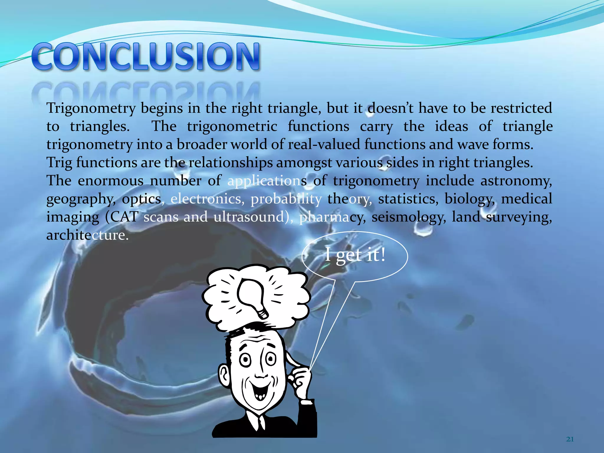 Trigonometry begins in the right triangle, but it doesn’t have to be restricted
to triangles. The trigonometric functions carry the ideas of triangle
trigonometry into a broader world of real-valued functions and wave forms.
Trig functions are the relationships amongst various sides in right triangles.
The enormous number of applications of trigonometry include astronomy,
geography, optics, electronics, probability theory, statistics, biology, medical
imaging (CAT scans and ultrasound), pharmacy, seismology, land surveying,
architecture.

I get it!

21

 