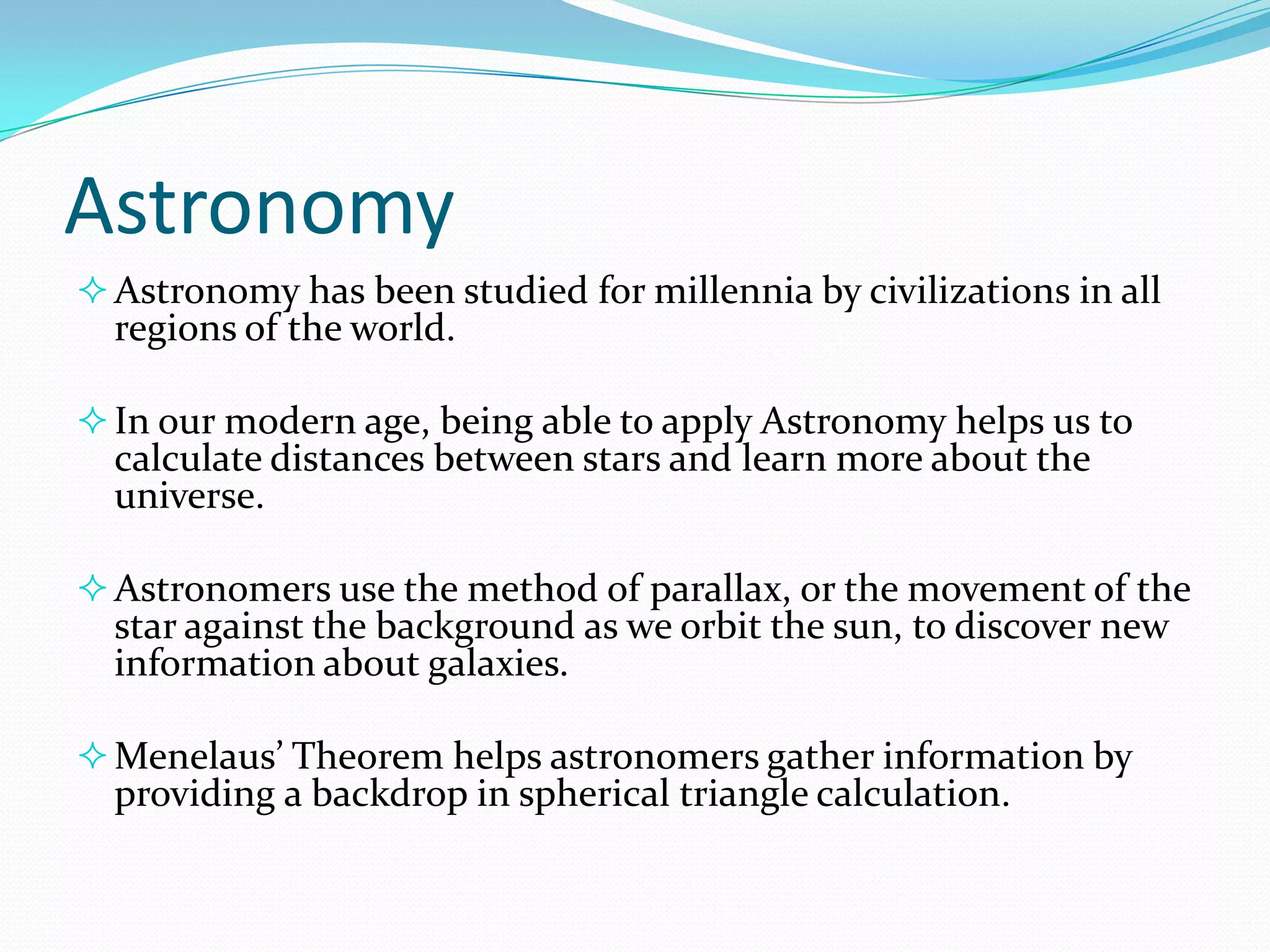 Astronomy
 Astronomy has been studied for millennia by civilizations in all

regions of the world.

 In our modern age, being able to apply Astronomy helps us to

calculate distances between stars and learn more about the
universe.

 Astronomers use the method of parallax, or the movement of the

star against the background as we orbit the sun, to discover new
information about galaxies.

 Menelaus’ Theorem helps astronomers gather information by

providing a backdrop in spherical triangle calculation.

 