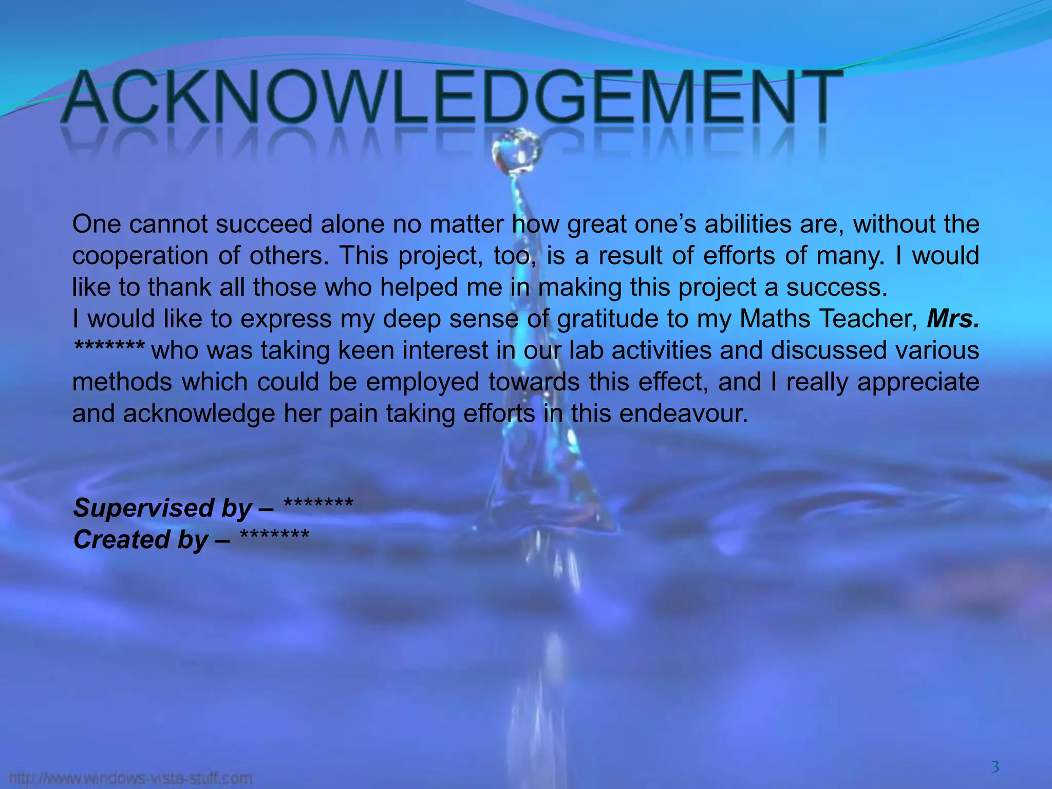 One cannot succeed alone no matter how great one’s abilities are, without the
cooperation of others. This project, too, is a result of efforts of many. I would
like to thank all those who helped me in making this project a success.
I would like to express my deep sense of gratitude to my Maths Teacher, Mrs.
******* who was taking keen interest in our lab activities and discussed various
methods which could be employed towards this effect, and I really appreciate
and acknowledge her pain taking efforts in this endeavour.
Supervised by – *******
Created by – *******

3

 