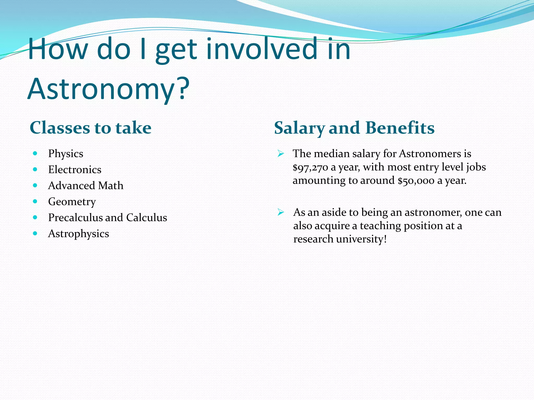 How do I get involved in
Astronomy?
Classes to take

Salary and Benefits

 Physics

 The median salary for Astronomers is

 Electronics
 Advanced Math
 Geometry
 Precalculus and Calculus
 Astrophysics

$97,270 a year, with most entry level jobs
amounting to around $50,000 a year.
 As an aside to being an astronomer, one can

also acquire a teaching position at a
research university!

 
