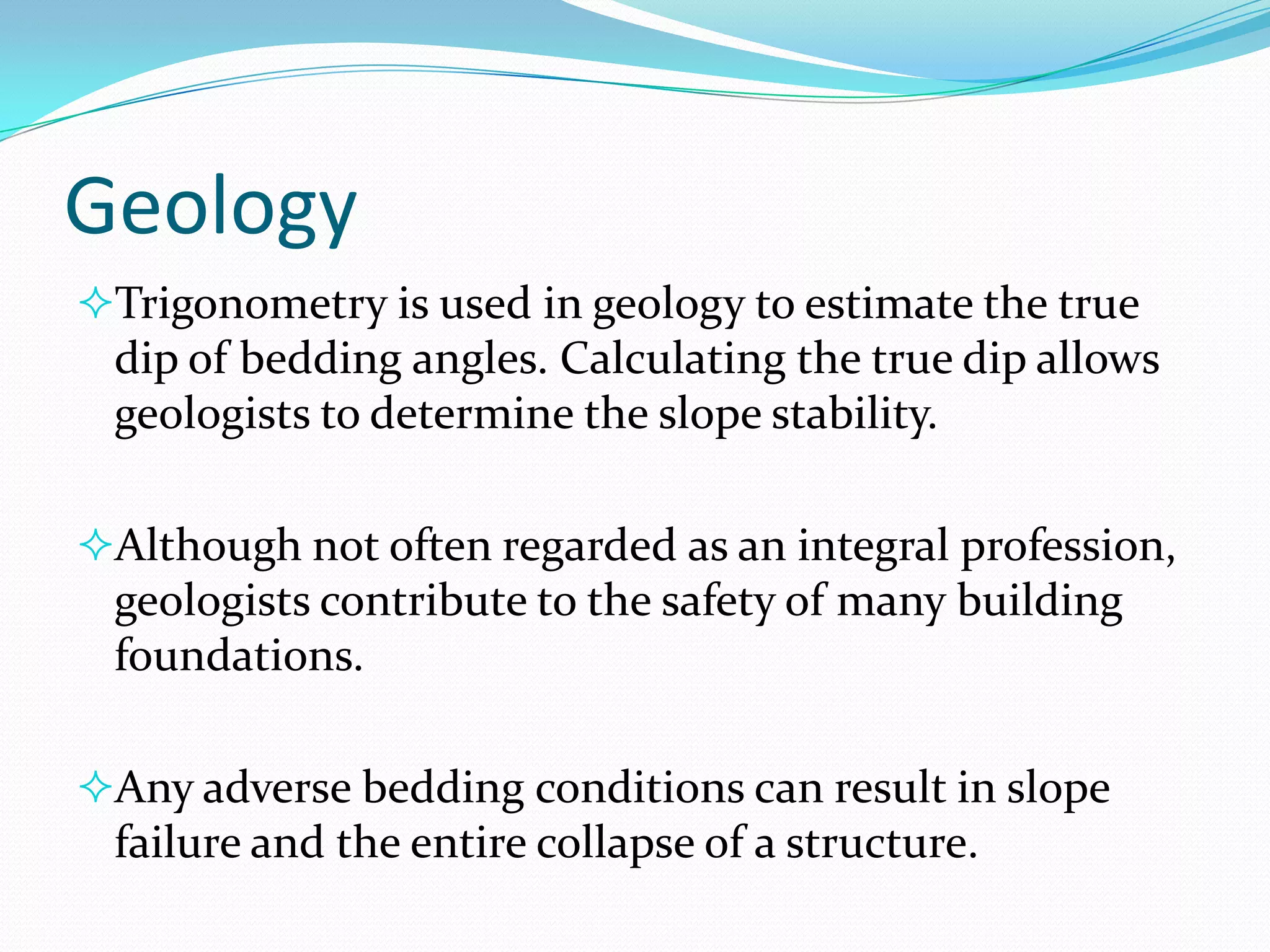 Geology
Trigonometry is used in geology to estimate the true

dip of bedding angles. Calculating the true dip allows
geologists to determine the slope stability.
Although not often regarded as an integral profession,

geologists contribute to the safety of many building
foundations.
Any adverse bedding conditions can result in slope

failure and the entire collapse of a structure.

 