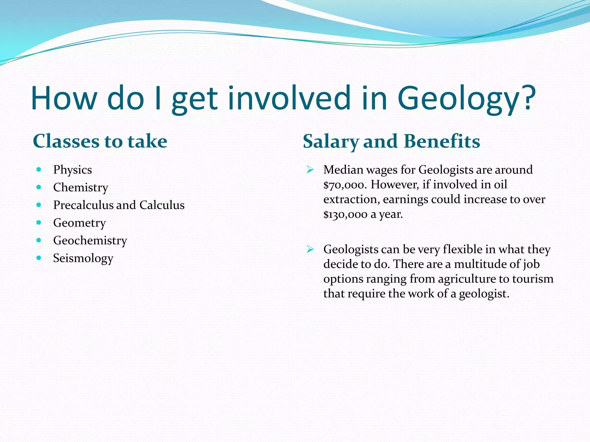 How do I get involved in Geology?
Classes to take

Salary and Benefits

 Physics

 Median wages for Geologists are around

 Chemistry
 Precalculus and Calculus
 Geometry
 Geochemistry
 Seismology

$70,000. However, if involved in oil
extraction, earnings could increase to over
$130,000 a year.
 Geologists can be very flexible in what they

decide to do. There are a multitude of job
options ranging from agriculture to tourism
that require the work of a geologist.

 
