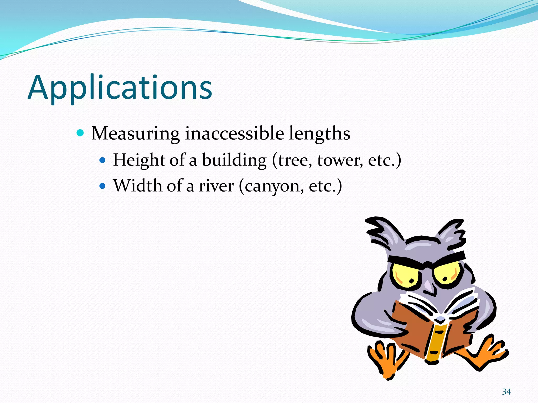 Applications
 Measuring inaccessible lengths
 Height of a building (tree, tower, etc.)
 Width of a river (canyon, etc.)

34

 