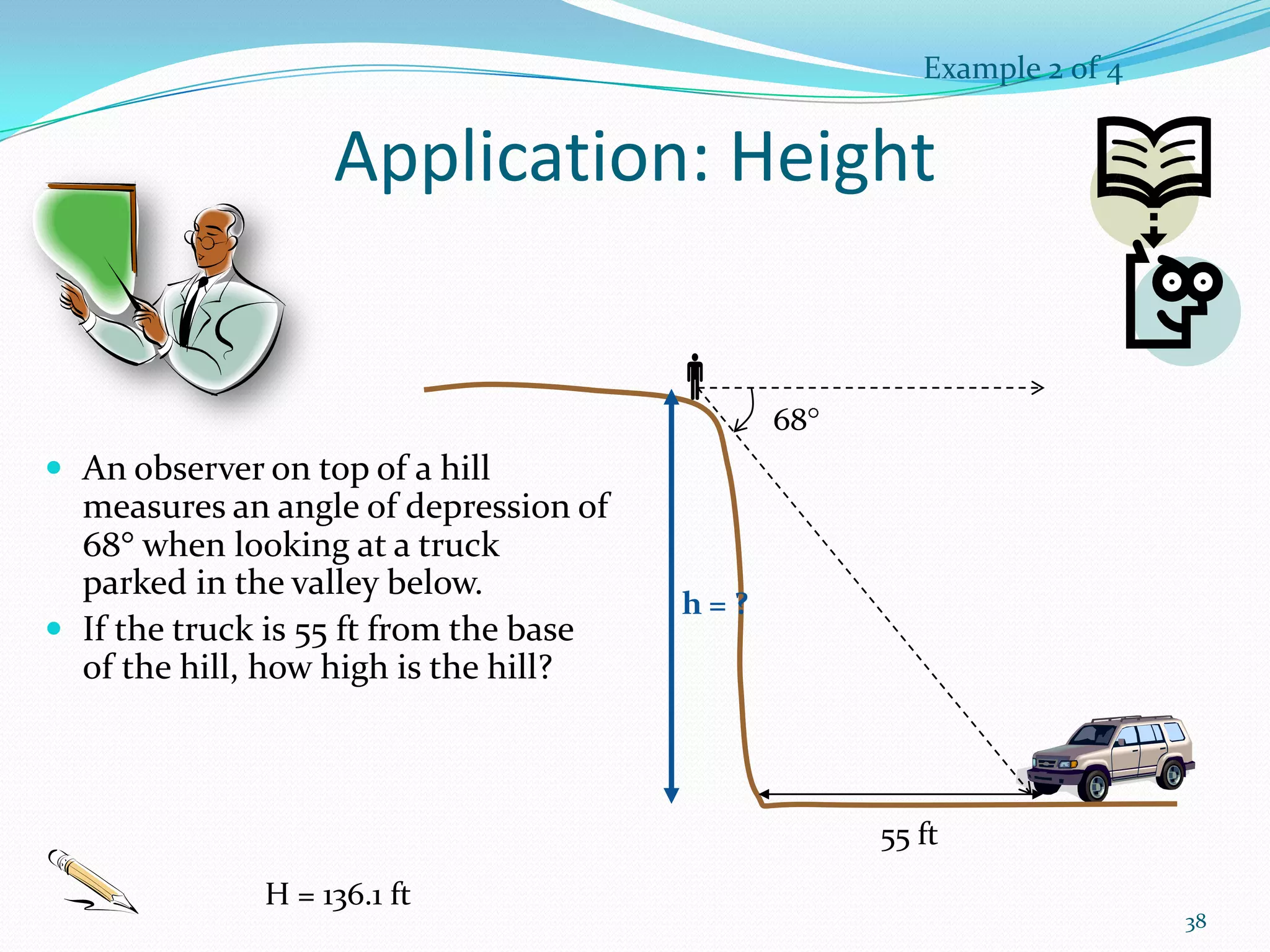 Example 2 of 4

Application: Height

68

 An observer on top of a hill

measures an angle of depression of
68 when looking at a truck
parked in the valley below.
 If the truck is 55 ft from the base
of the hill, how high is the hill?

h=?

55 ft
H = 136.1 ft

38

 