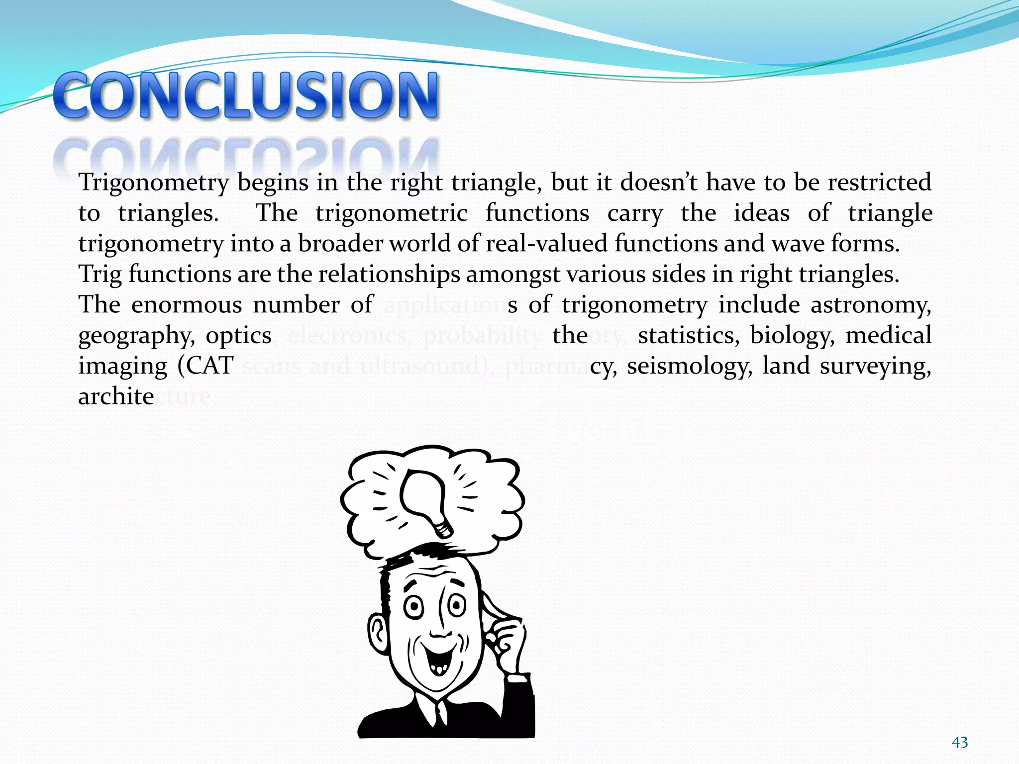 Trigonometry begins in the right triangle, but it doesn’t have to be restricted
to triangles. The trigonometric functions carry the ideas of triangle
trigonometry into a broader world of real-valued functions and wave forms.
Trig functions are the relationships amongst various sides in right triangles.
The enormous number of applications of trigonometry include astronomy,
geography, optics, electronics, probability theory, statistics, biology, medical
imaging (CAT scans and ultrasound), pharmacy, seismology, land surveying,
architecture.

I get it!

43

 
