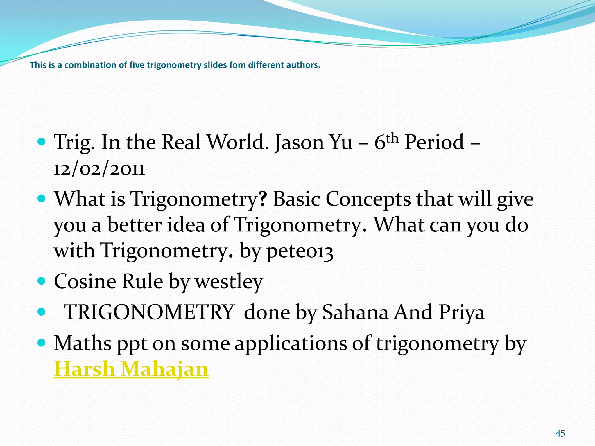This is a combination of five trigonometry slides fom different authors.

 Trig. In the Real World. Jason Yu – 6th Period –






12/02/2011
What is Trigonometry? Basic Concepts that will give
you a better idea of Trigonometry. What can you do
with Trigonometry. by pete013
Cosine Rule by westley
TRIGONOMETRY done by Sahana And Priya
Maths ppt on some applications of trigonometry by
Harsh Mahajan
45

 