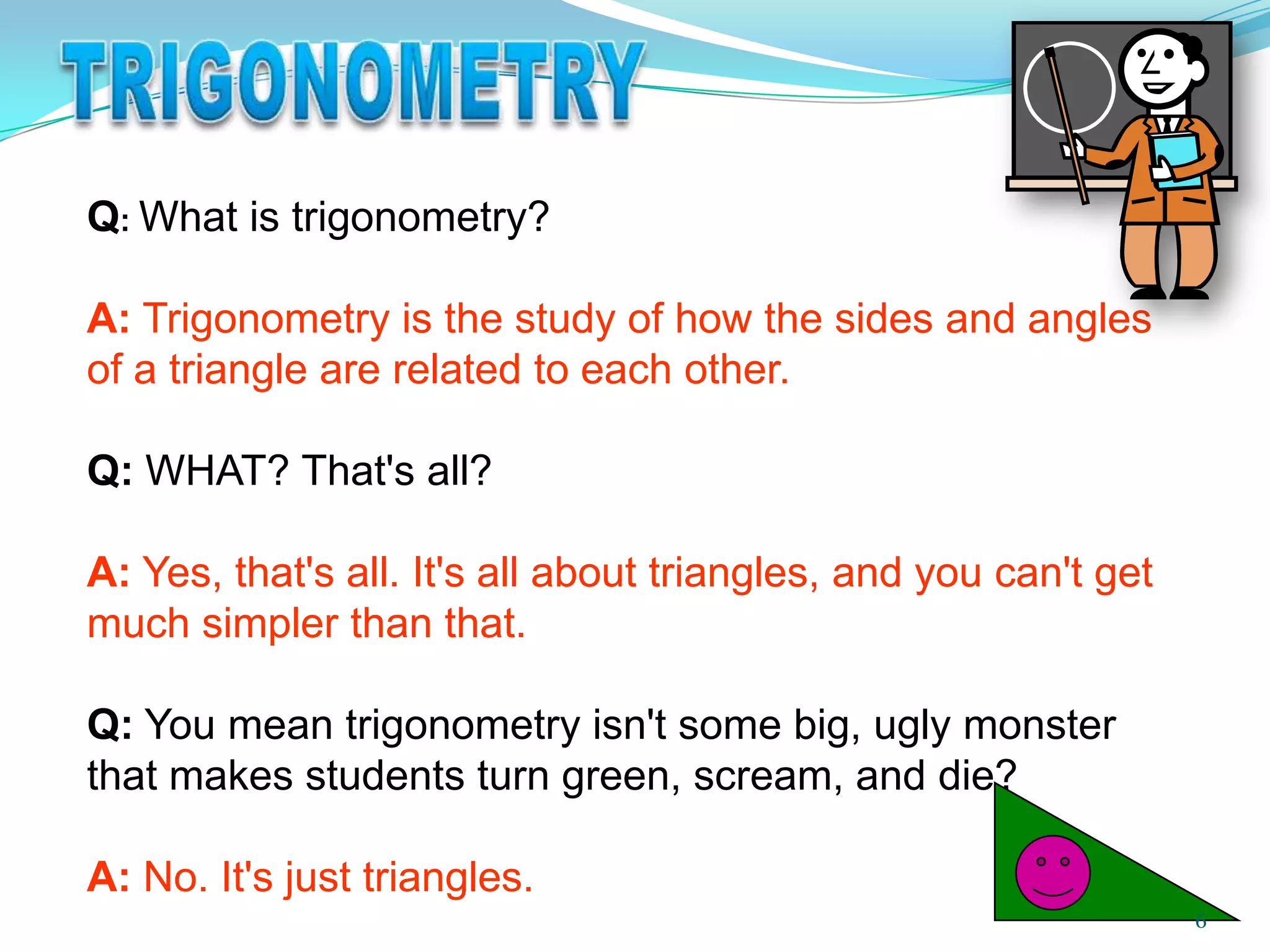 Q: What is trigonometry?
A: Trigonometry is the study of how the sides and angles
of a triangle are related to each other.
Q: WHAT? That's all?
A: Yes, that's all. It's all about triangles, and you can't get
much simpler than that.
Q: You mean trigonometry isn't some big, ugly monster
that makes students turn green, scream, and die?

A: No. It's just triangles.
6

 