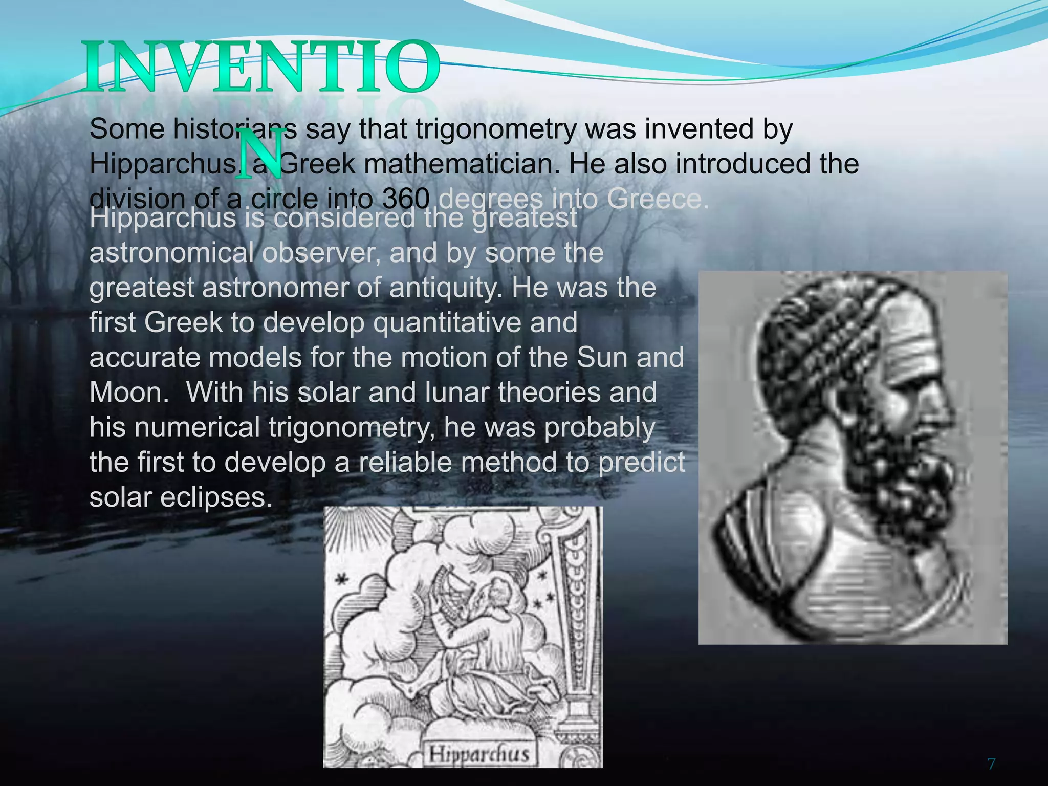 Some historians say that trigonometry was invented by
Hipparchus, a Greek mathematician. He also introduced the
division of a circle into 360 degrees into Greece.
Hipparchus is considered the greatest
astronomical observer, and by some the
greatest astronomer of antiquity. He was the
first Greek to develop quantitative and
accurate models for the motion of the Sun and
Moon. With his solar and lunar theories and
his numerical trigonometry, he was probably
the first to develop a reliable method to predict
solar eclipses.

7

 