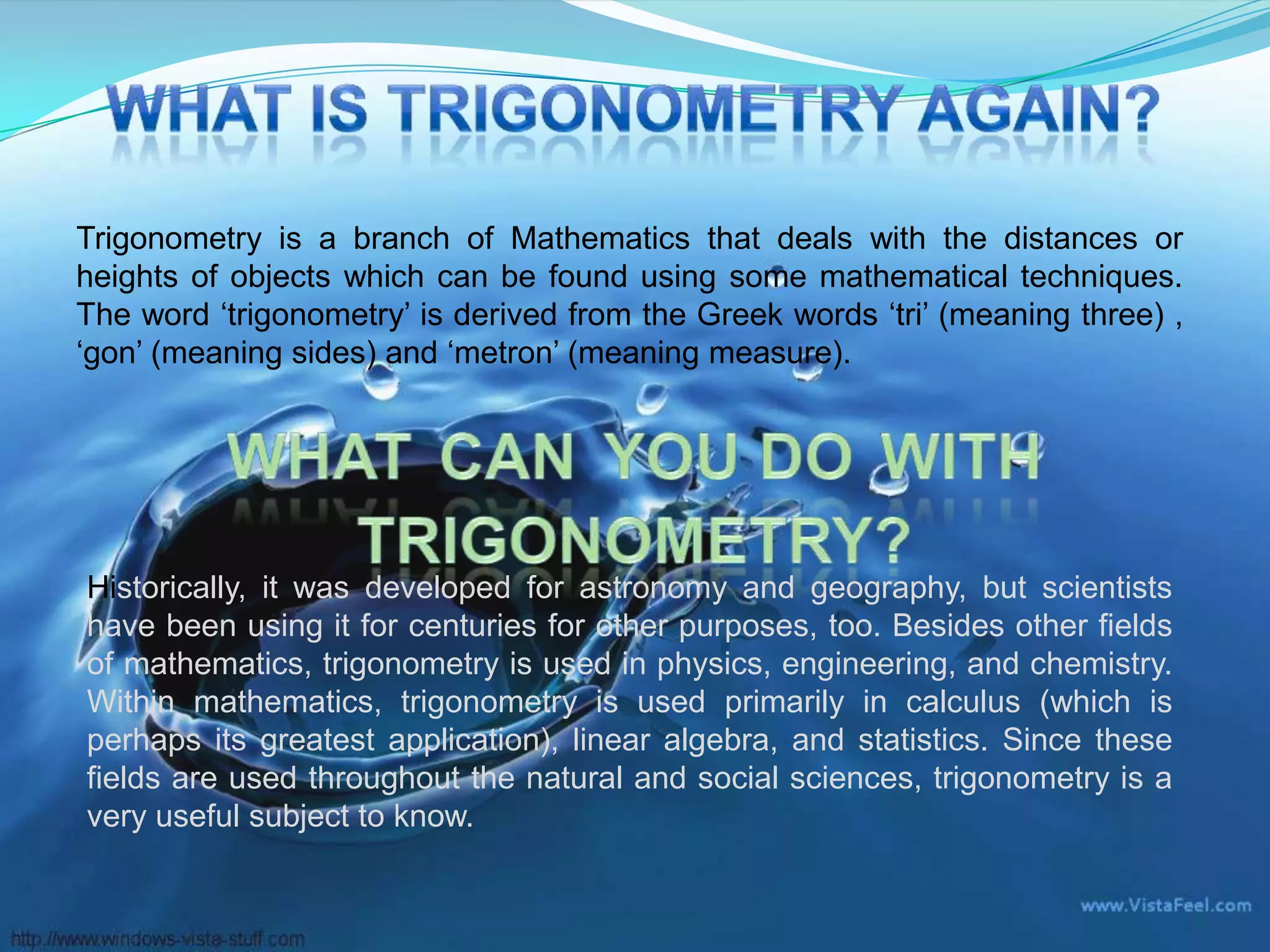 Trigonometry is a branch of Mathematics that deals with the distances or
heights of objects which can be found using some mathematical techniques.
The word ‘trigonometry’ is derived from the Greek words ‘tri’ (meaning three) ,
‘gon’ (meaning sides) and ‘metron’ (meaning measure).

Historically, it was developed for astronomy and geography, but scientists
have been using it for centuries for other purposes, too. Besides other fields
of mathematics, trigonometry is used in physics, engineering, and chemistry.
Within mathematics, trigonometry is used primarily in calculus (which is
perhaps its greatest application), linear algebra, and statistics. Since these
fields are used throughout the natural and social sciences, trigonometry is a
very useful subject to know.
8

 