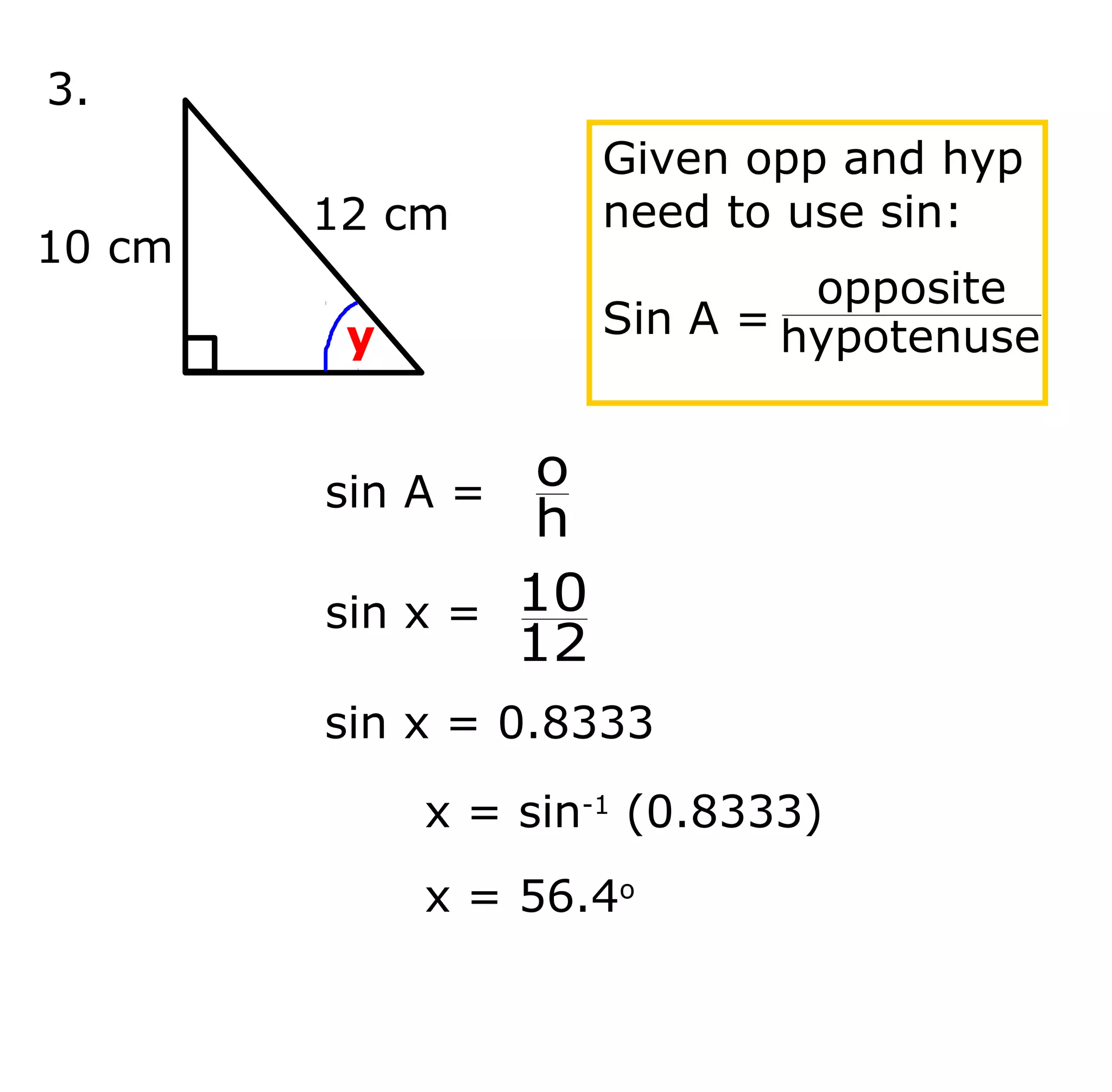 3.
12 cm
10 cm
y
Given opp and hyp
need to use sin:
Sin A = hypotenuse
opposite
x = sin-1
(0.8333)
x = 56.4o
sin A =
h
o
sin x =
12
10
sin x = 0.8333
 