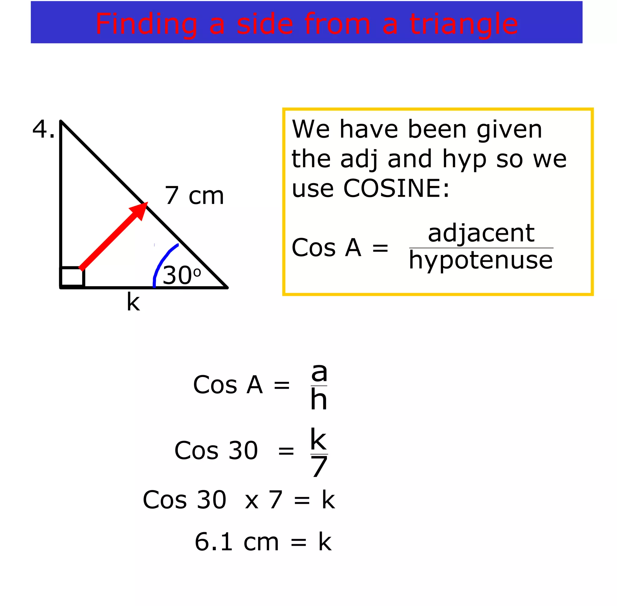 Cos 30 x 7 = k
6.1 cm = k
7 cm
k
30o
4. We have been given
the adj and hyp so we
use COSINE:
Cos A =
hypotenuse
adjacent
Cos A =
h
a
Cos 30 =
7
k
Finding a side from a triangle
 