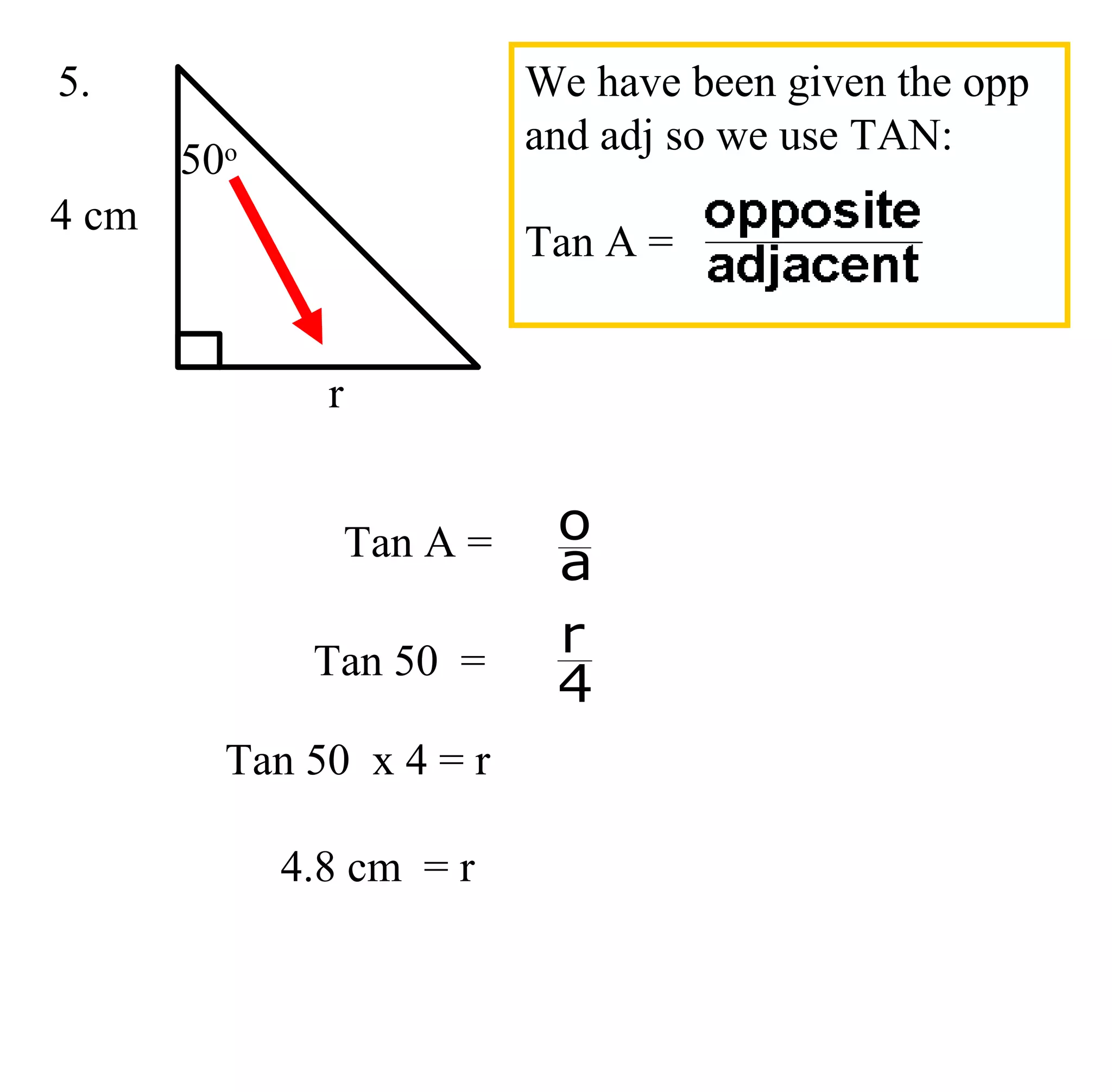 Tan 50 x 4 = r
4.8 cm = r
4 cm
r
50o
5.
Tan A =
a
o
Tan 50 =
4
r
We have been given the opp
and adj so we use TAN:
Tan A =
 