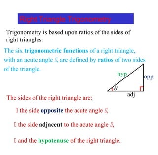 Right Triangle Trigonometry
Trigonometry is based upon ratios of the sides of
right triangles.
The six trigonometric functions of a right triangle,
with an acute angle , are defined by ratios of two sides
of the triangle.
θ
opphyp
adj
The sides of the right triangle are:
 the side opposite the acute angle ,
 the side adjacent to the acute angle ,
 and the hypotenuse of the right triangle.
 