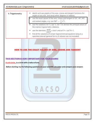 AS Mathematic pure 1 (trigonometry) email:racsostudenthelp@gmail.com 
HOW TO USE THE EXACT VALUES OF SINE, COSINE AND TANGENT 
THIS SECTION IS VERY IMPORTANT FOR YOUR EXAMS! 
A unit circle: is a circle with a radius of one. 
-Before starting: try the following questions on your scientific calculator and compare your answers 
RACSO PRODUCTS Page 15 
 