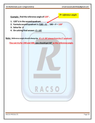 AS Mathematic pure 1 (trigonometry) email:racsostudenthelp@gmail.com 
Example: find the reference angle of 120o . 
θ= reference angle 
1. 120o is in the second quadrant. 
2. Formula second quadrant is (180 – θ), , 180 – θ = 120o 
3. Solve for θ. 
4. On solving final answer, θ = 60o 
Note: Reference angle should always be 0o < θ< 90o (always from the 1st quadrant) 
-You can try for 240 and 300, you should get 60o as the reference angle. 
RACSO PRODUCTS Page 18 
 