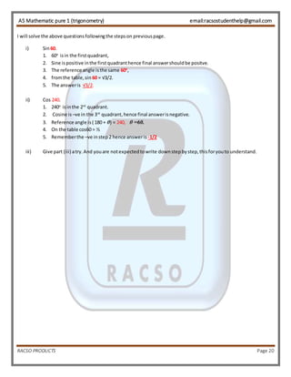 AS Mathematic pure 1 (trigonometry) email:racsostudenthelp@gmail.com 
I will solve the above questions following the steps on previous page. 
i) Sin 60. 
1. 60o is in the first quadrant, 
2. Sine is positive in the first quadrant hence final answer should be positve. 
3. The reference angle is the same 60o, 
4. from the table, sin 60 = √3/2. 
5. The answer is √3/2. 
ii) Cos 240. 
1. 240o is in the 2rd quadrant. 
2. Cosine is –ve in the 3rd quadrant, hence final answer is negative. 
3. Reference angle is ( 180 + θ) = 240, θ =60. 
4. On the table cos60 = ½ 
5. Remember the –ve in step 2 hence answer is -1/2 
iii) Give part (iii) a try. And you are not expected to write down step by step, this for you to understand. 
RACSO PRODUCTS Page 20 
 
