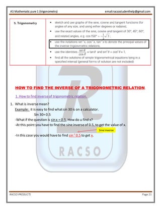 AS Mathematic pure 1 (trigonometry) email:racsostudenthelp@gmail.com 
HOW TO FIND THE INVERSE OF A TRIGONOMETRIC RELATION. 
1. How to find inverse of trigonometric relation. 
1. What is inverse mean? 
Example: it is easy to find what sin 30 is on a calculator. 
Sin 30= 0.5 
-What if the question is sin x = 0.5, How do u find x? 
-At this point you have to find the sine inverse of 0.5, to get the value of x. 
-In this case you would have to find sin-1 0.5 to get x. 
Sine inverse 
RACSO PRODUCTS Page 21 
 