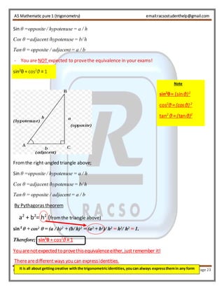AS Mathematic pure 1 (trigonometry) email:racsostudenthelp@gmail.com 
Sin θ =opposite / hypotenuse = a / h 
Cos θ =adjacent /hypotenuse = b/ h 
Tan θ = opposite / adjacent = a / b 
- You are NOT expected to prove the equivalence in your exams! 
sin2θ + cos2θ ≡ 1 
From the right-angled triangle above; 
Sin θ =opposite / hypotenuse = a / h 
Cos θ =adjacent /hypotenuse = b/ h 
Tan θ = opposite / adjacent = a / b 
By Pythagoras theorem 
a2 + b2= h2 (from the triangle above) 
sin 2 θ + cos2 θ = (a / h)2 + (b/ h)2 = (a2 + b2)/ h2 = h2/ h2 = 1. 
Therefore; sin2θ + cos2θ ≡ 1 
sin2θ = (sin θ) 2 
cos2θ = (cos θ) 2 
tan2 θ = (tan θ)2 
You are not expected to prove this equivalence either, just remember it! 
There are different ways you can express identities. 
Note 
It is all about getting creative with the trigonometric identities, you can always express them in any form 
RACSO PRODUCTS Page 23 
 