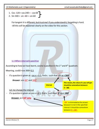 AS Mathematic pure 1 (trigonometry) email:racsostudenthelp@gmail.com 
1. Cos -120 = cos 240 = - cos 60 
2. Sin 300 = sin -60 = -sin 60 
For tangent it is different, but trust me! If you understand it, forgetting is hard. 
-All this will be explained clearly on the video for this section. 
1.1 When interval is positive 
According to how we have learnt, cosine is positive in the 1st and 4th quadrant. 
Meaning, cos60 =cos 300= 0.5 
- If a question is given as cos x = 0.5, find x. such that 0o< x < 360o 
Answer: x is 60o and 300o 
Let me change the interval 
This means, the value of x you will get 
should be somewhere between 
0 – 360. 
Interval 
- If a question is given as cos x = 0.5, find x. such that 0o< x < 180o 
Answer: x = 60o only 
300o is eliminated as the answer 
because it is not in the specified 
interval. X should be somewhere 
between 0o – 180o. 
RACSO PRODUCTS Page 27 
 