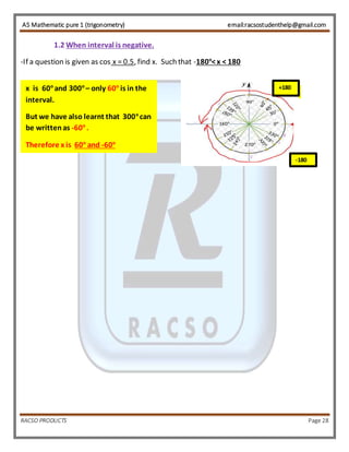 AS Mathematic pure 1 (trigonometry) email:racsostudenthelp@gmail.com 
1.2 When interval is negative. 
-If a question is given as cos x = 0.5, find x. Such that -180o< x < 180 
+180 x is 60o and 300o – only 60o is in the 
interval. 
But we have also learnt that 300o can 
be written as -60o . 
Therefore x is 60o and -60o 
+180 
-180 
RACSO PRODUCTS Page 28 
 