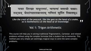 “
”
Like the crest of the peacock, like the gem on the head of a snake,
so is mathematics at the head of all knowledge.
Vol 1: Trigon Arithmetic
This course will help you in solving traditional Trigonometric, Cartesian and related
problems without using the complex formulae that a student has to memorize. This
method uses very simple yet seemingly magical ways to solve the same complex
problems.
WWW.AASTHIK.COM
 