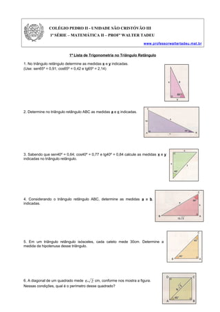 COLÉGIO PEDRO II - UNIDADE SÃO CRISTÓVÃO III
1ª SÉRIE – MATEMÁTICA II – PROFº WALTER TADEU
www.professorwaltertadeu.mat.br
1ª Lista de Trigonometria no Triângulo Retângulo
1. No triângulo retângulo determine as medidas x e y indicadas.
(Use: sen65º = 0,91; cos65º = 0,42 e tg65º = 2,14)
2. Determine no triângulo retângulo ABC as medidas a e c indicadas.
3. Sabendo que sen40º = 0,64; cos40º = 0,77 e tg40º = 0,84 calcule as medidas x e y
indicadas no triângulo retângulo.
4. Considerando o triângulo retângulo ABC, determine as medidas a e b
indicadas.
5. Em um triângulo retângulo isósceles, cada cateto mede 30cm. Determine a
medida da hipotenusa desse triângulo.
6. A diagonal de um quadrado mede 26 cm, conforme nos mostra a figura.
Nessas condições, qual é o perímetro desse quadrado?
 