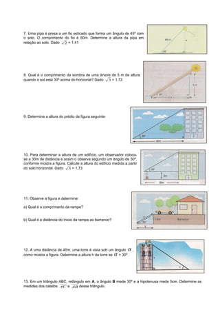 7. Uma pipa é presa a um fio esticado que forma um ângulo de 45º com
o solo. O comprimento do fio é 80m. Determine a altura da pipa em
relação ao solo. Dado 2 = 1,41
8. Qual é o comprimento da sombra de uma árvore de 5 m de altura
quando o sol está 30º acima do horizonte? Dado 3 = 1,73
9. Determine a altura do prédio da figura seguinte:
10. Para determinar a altura de um edifício, um observador coloca-
se a 30m de distância e assim o observa segundo um ângulo de 30º,
conforme mostra a figura. Calcule a altura do edifício medida a partir
do solo horizontal. Dado 3 = 1,73
11. Observe a figura e determine:
a) Qual é o comprimento da rampa?
b) Qual é a distância do inicio da rampa ao barranco?
12. A uma distância de 40m, uma torre é vista sob um ângulo α ,
como mostra a figura. Determine a altura h da torre se α = 30º.
13. Em um triângulo ABC, retângulo em A, o ângulo B mede 30º e a hipotenusa mede 5cm. Determine as
medidas dos catetos AC e AB desse triângulo.
 