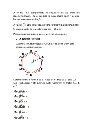 A unidade e o comprimento da circunferência são grandezas
incomensuráveis. Isto é, nenhum número inteiro pode relacioná-
los, nem mesmo uma fração.

A fração   é uma aproximação para o número       que é irracional.
O comprimento da circunferência é            .
Portanto a circunferência possui        exatamente.
  2) O hexágono regular
  Abaixo o hexágono regular ABCDEF de lado r (raio) está
  inscrito na circunferência.




Determinamos o ponto a de tal modo que a medida do arco Aa
seja igual ao raio r. Do mesmos modo marcamos os pontos b, c, d,
e, f.
 