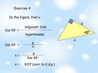 Exercise 4 6 In the figure, find x Cos 42   =  Adjacent Side hypotenuses 6 x x =  8.07 (corr to 2.d.p.) 42 ° x Cos 42   =  x = 6 Cos 42  