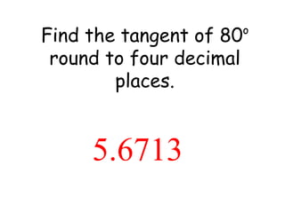 Find the tangent of 80 o  round to four decimal places. 