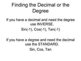 Finding the Decimal or the Degree If you have a decimal and need the degree use INVERSE. Sin(-1), Cos(-1), Tan(-1) If you have a degree and need the decimal use the STANDARD. Sin, Cos, Tan 