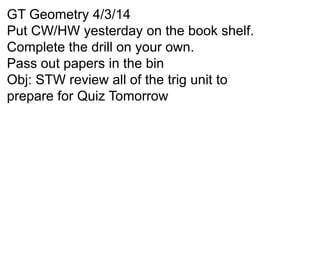 GT Geometry 4/3/14
Put CW/HW yesterday on the book shelf.
Complete the drill on your own.
Pass out papers in the bin
Obj: STW review all of the trig unit to
prepare for Quiz Tomorrow
 