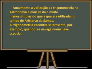 Atualmente a utilização da trigonometria na
Astronomia é mais vasta e muito
menos simples do que a que era utilizada no
tempo de Aristarco de Samos.
A trigonometria encontra-se presente, por
exemplo, quando se navega numa nave
espacial.
 