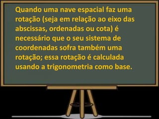 Quando uma nave espacial faz uma
rotação (seja em relação ao eixo das
abscissas, ordenadas ou cota) é
necessário que o seu sistema de
coordenadas sofra também uma
rotação; essa rotação é calculada
usando a trigonometria como base.
 