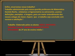 Enfim, encerramos nosso trabalho!
Trabalho administrado pela nossa querida professora de Matemática
Daniela Rocha , relatamos a trigonometria na astronomia ,usamos
definições ,exemplos e imagens ,para um maior entendimento dos
nossos colegas de classe .Espero que o trabalho seja concluído com
sucesso e satisfação !
Trabalho Elaborado pelos os alunos CIBELE MACHADO ,
AMANDA VILAÇA , NADSON LACERDA & EVILYN
ALEXANDRE do 2º ano do ensino médio !
 