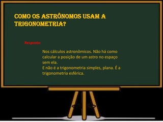 Como os astrônomos usam a
trigonometria?
Nos cálculos astronômicos. Não há como
calcular a posição de um astro no espaço
sem ela.
E não é a trigonometria simples, plana. É a
trigonometria esférica.
Resposta:
 