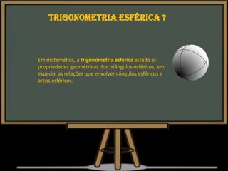 Em matemática, a trigonometria esférica estuda as
propriedades geométricas dos triângulos esféricos, em
especial as relações que envolvem ângulos esféricos e
arcos esféricos.
Trigonometria esférica ?
 