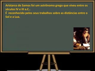 Aristarco de Samos foi um astrônomo grego que viveu entre os
séculos IV e III a.C..
É reconhecido pelos seus trabalhos sobre as distâncias entre o
Sol e a Lua.
 