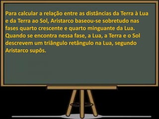 Para calcular a relação entre as distâncias da Terra à Lua
e da Terra ao Sol, Aristarco baseou-se sobretudo nas
fases quarto crescente e quarto minguante da Lua.
Quando se encontra nessa fase, a Lua, a Terra e o Sol
descrevem um triângulo retângulo na Lua, segundo
Aristarco supôs.
 